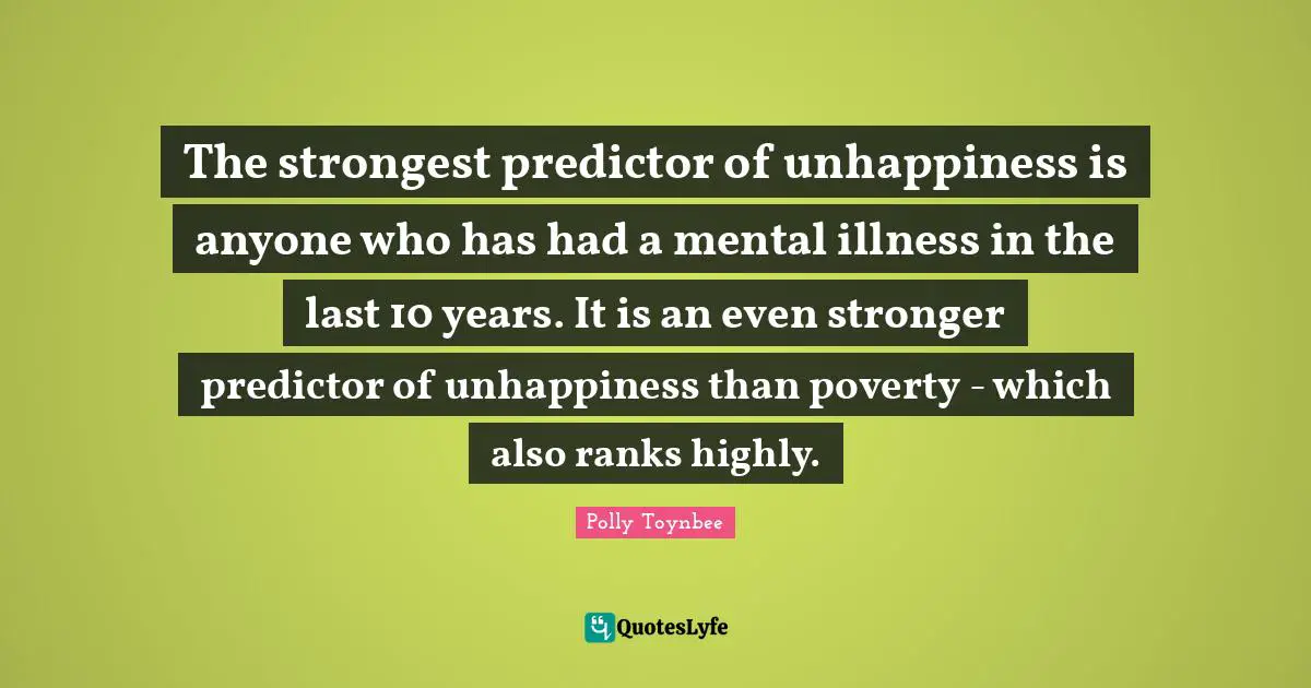 The strongest predictor of unhappiness is anyone who has had a mental illness in the last 10 years. It is an even stronger predictor of unhappiness than poverty - which also ranks highly.