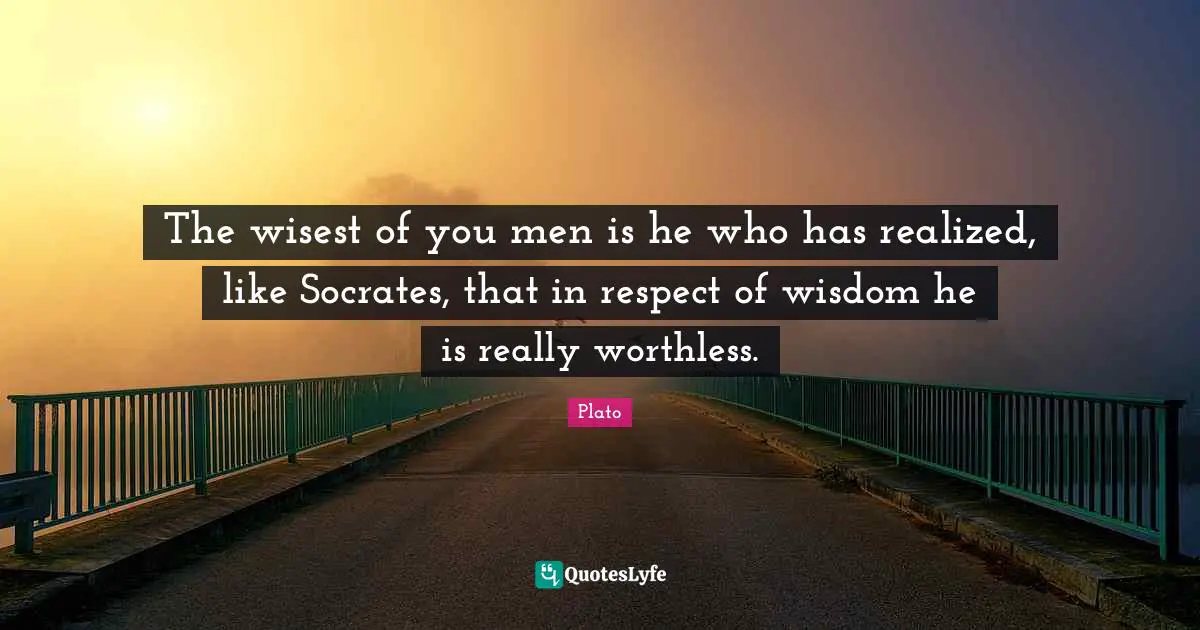 The wisest of you men is he who has realized, like Socrates, that in respect of wisdom he is really worthless.