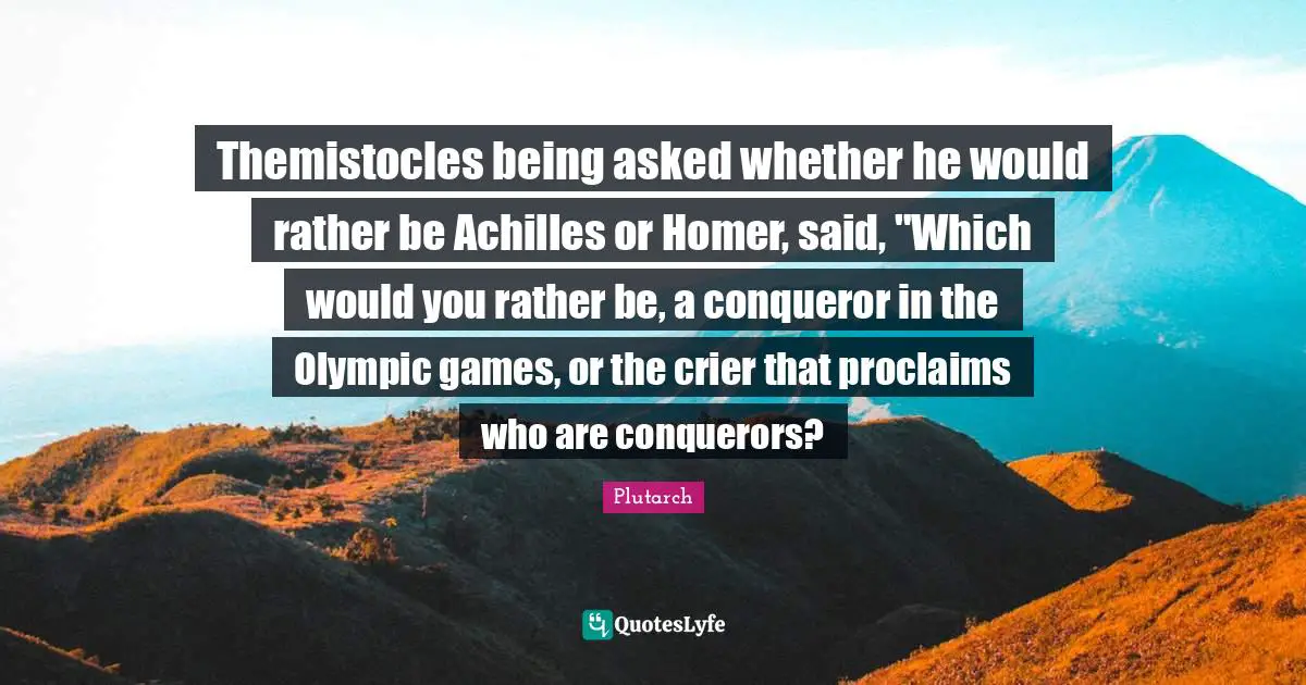 Themistocles being asked whether he would rather be Achilles or Homer, said, "Which would you rather be, a conqueror in the Olympic games, or the crier that proclaims who are conquerors?