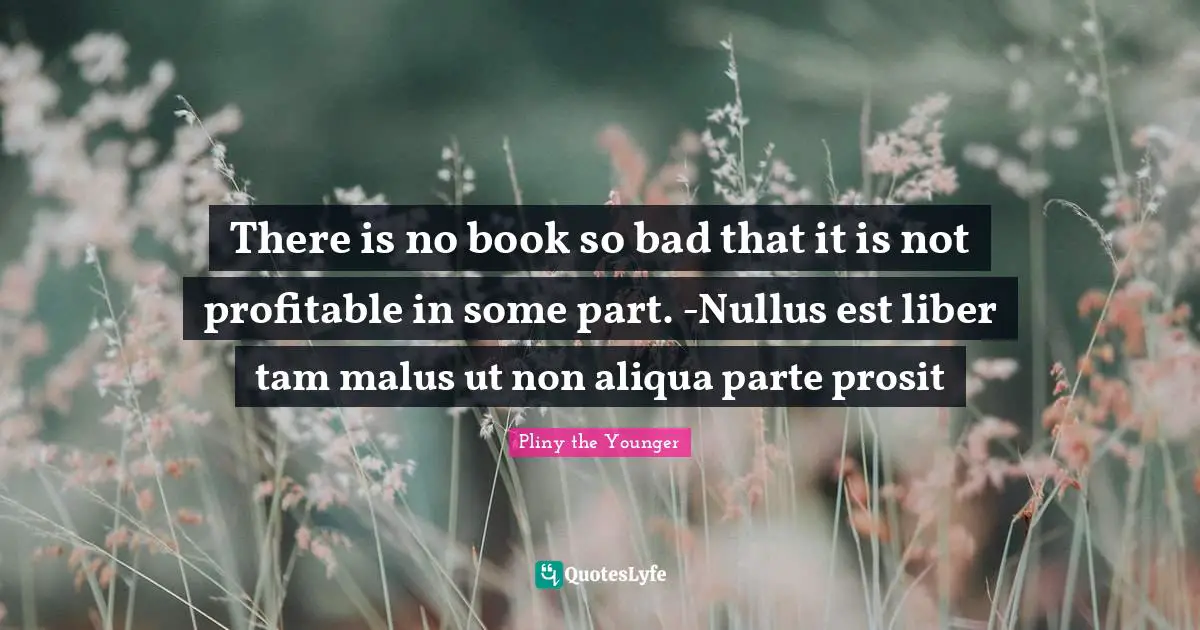 There is no book so bad that it is not profitable in some part. -Nullus est liber tam malus ut non aliqua parte prosit