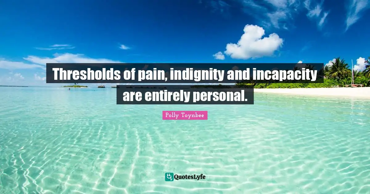 Thresholds of pain, indignity and incapacity are entirely personal.