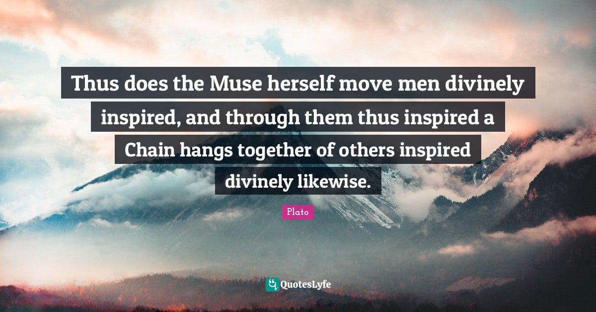 Thus does the Muse herself move men divinely inspired, and through the