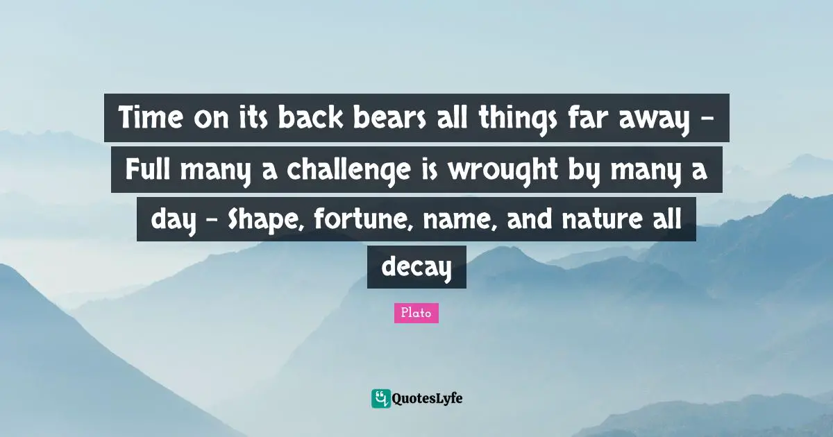 Time on its back bears all things far away - Full many a challenge is wrought by many a day - Shape, fortune, name, and nature all decay