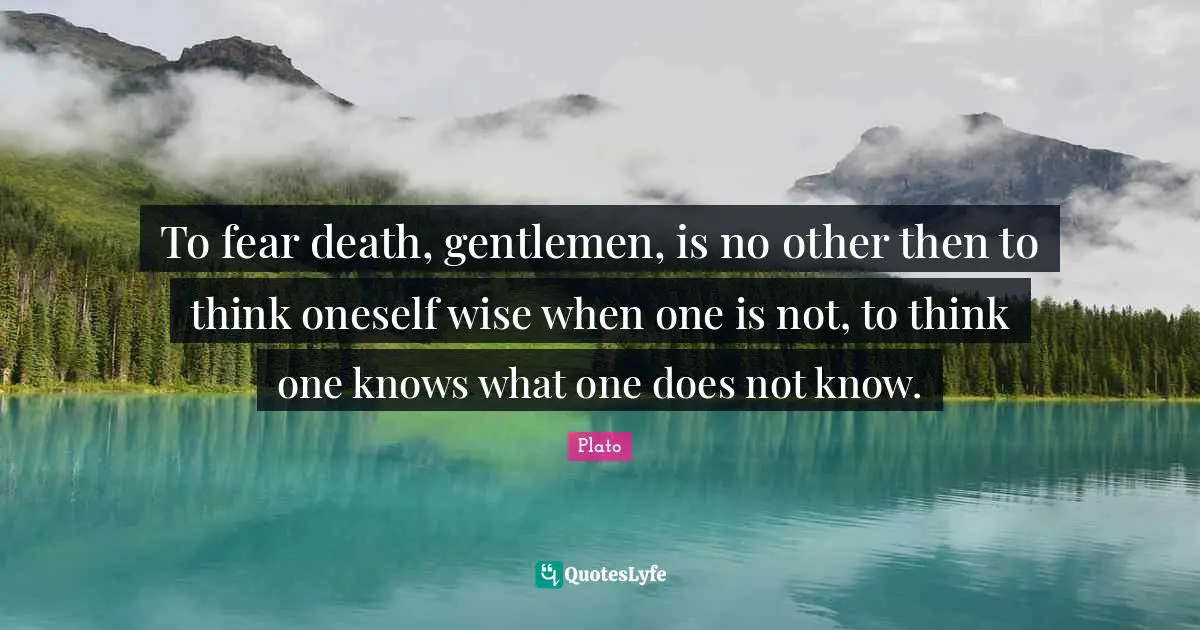To fear death, gentlemen, is no other then to think oneself wise when one is not, to think one knows what one does not know.