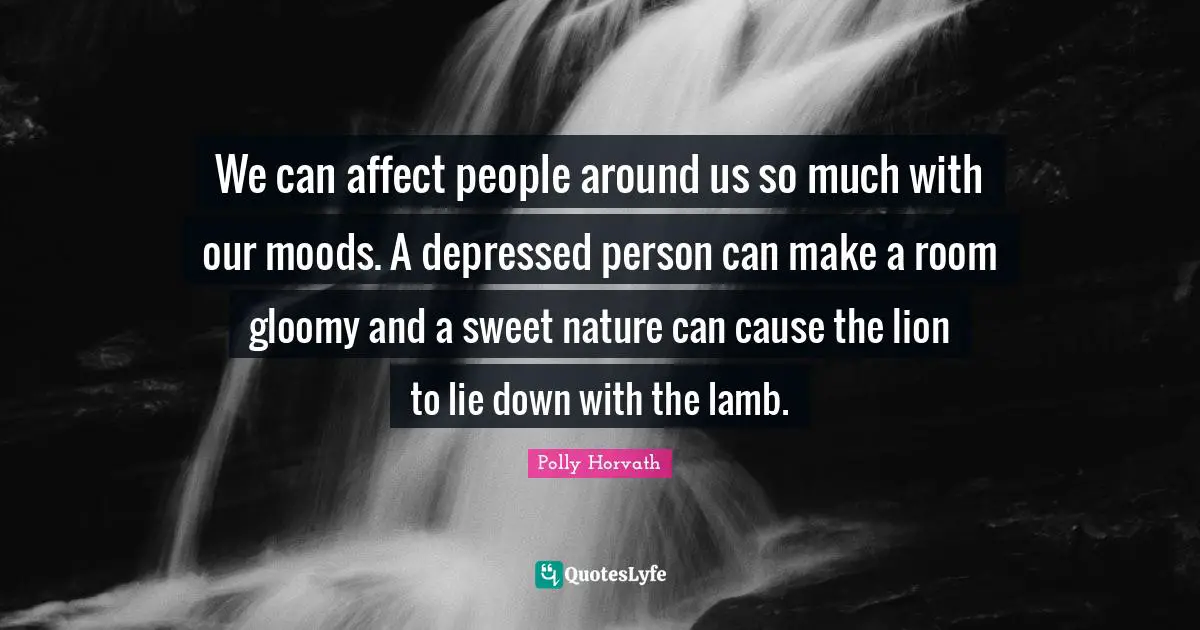 We can affect people around us so much with our moods. A depressed person can make a room gloomy and a sweet nature can cause the lion to lie down with the lamb.