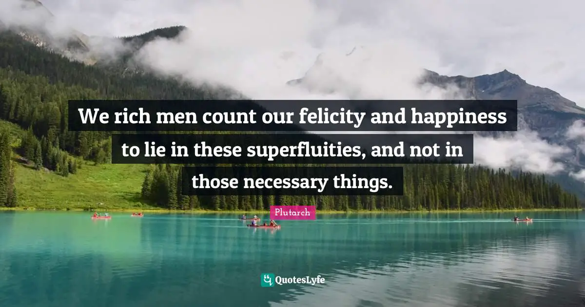 We rich men count our felicity and happiness to lie in these superfluities, and not in those necessary things.