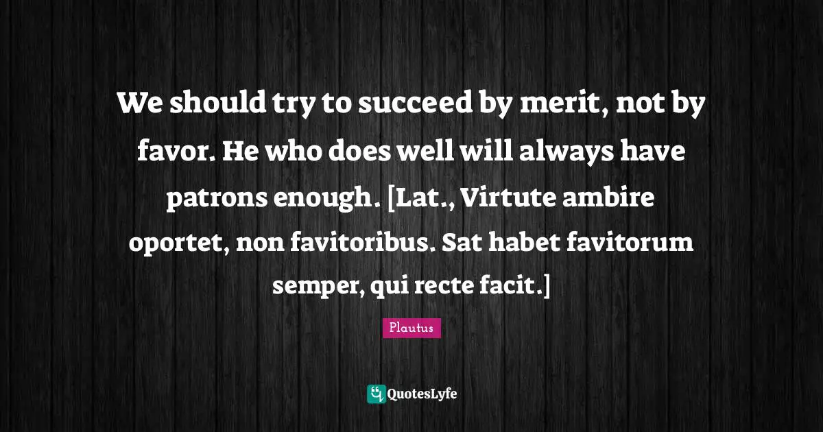 We should try to succeed by merit, not by favor. He who does well will always have patrons enough. [Lat., Virtute ambire oportet, non favitoribus. Sat habet favitorum semper, qui recte facit.]