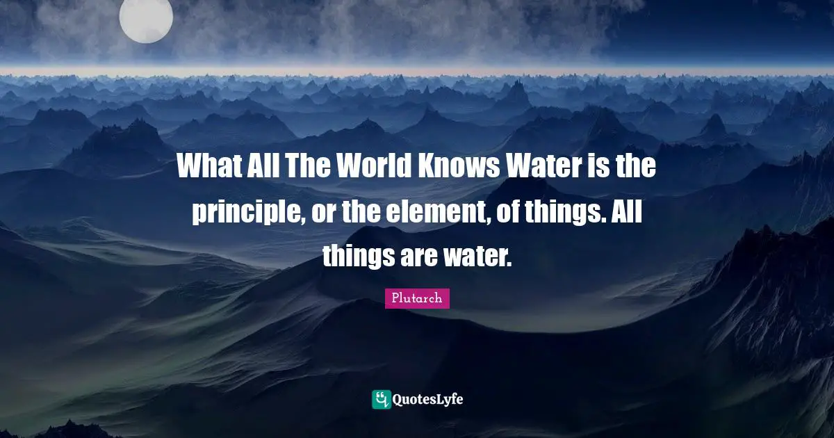 What All The World Knows Water is the principle, or the element, of things. All things are water.