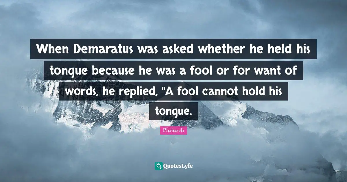 When Demaratus was asked whether he held his tongue because he was a fool or for want of words, he replied, "A fool cannot hold his tongue.