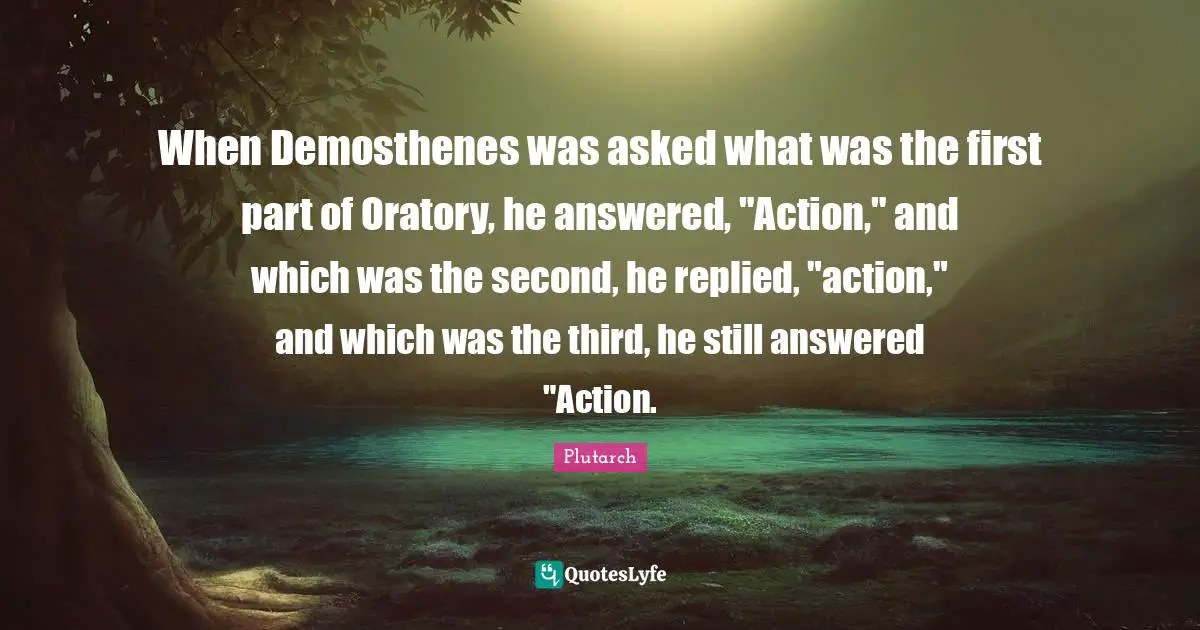 When Demosthenes was asked what was the first part of Oratory, he answered, "Action," and which was the second, he replied, "action," and which was the third, he still answered "Action.