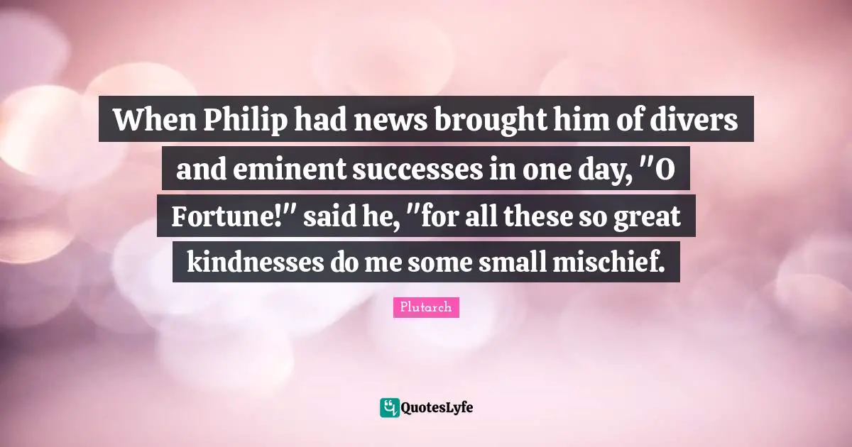 When Philip had news brought him of divers and eminent successes in one day, "O Fortune!" said he, "for all these so great kindnesses do me some small mischief.