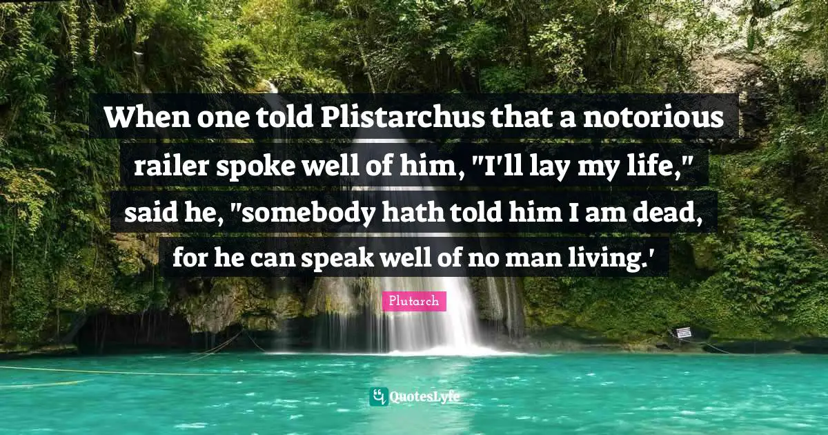 When one told Plistarchus that a notorious railer spoke well of him, "I'll lay my life," said he, "somebody hath told him I am dead, for he can speak well of no man living.'