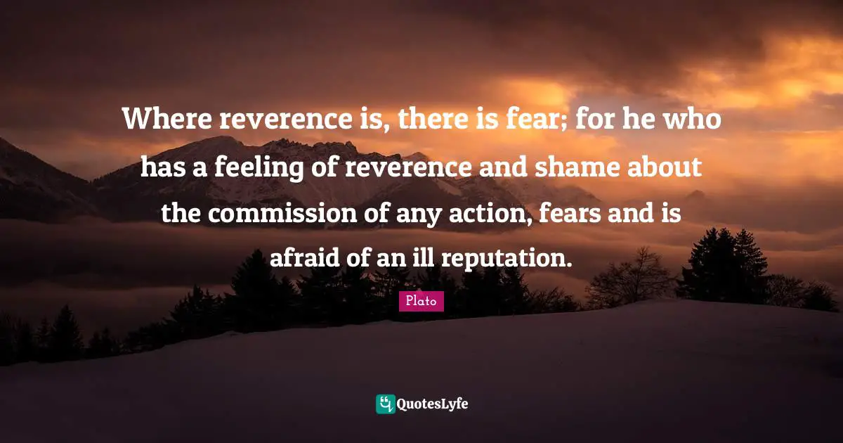 Where reverence is, there is fear; for he who has a feeling of reverence and shame about the commission of any action, fears and is afraid of an ill reputation.