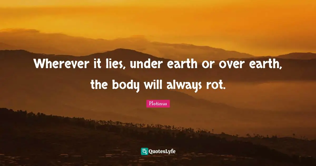 Wherever it lies, under earth or over earth, the body will always rot.