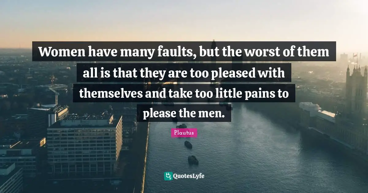 Women have many faults, but the worst of them all is that they are too pleased with themselves and take too little pains to please the men.