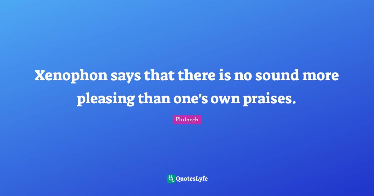 Xenophon says that there is no sound more pleasing than one's own praises.