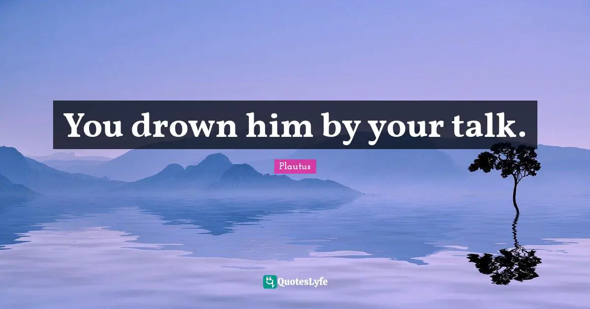 You drown him by your talk.
