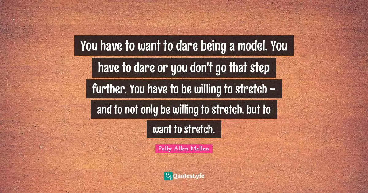 You have to want to dare being a model. You have to dare or you don't go that step further. You have to be willing to stretch - and to not only be willing to stretch, but to want to stretch.