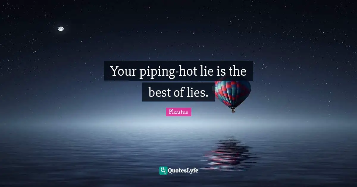 Your piping-hot lie is the best of lies.