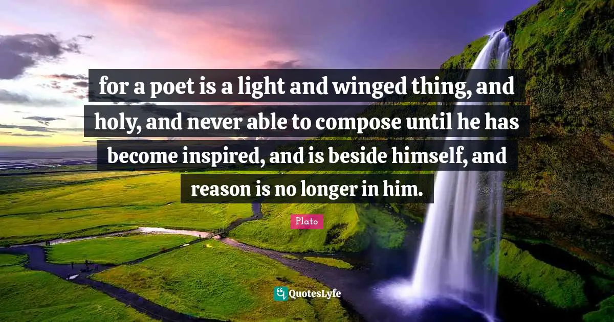 for a poet is a light and winged thing, and holy, and never able to compose until he has become inspired, and is beside himself, and reason is no longer in him.