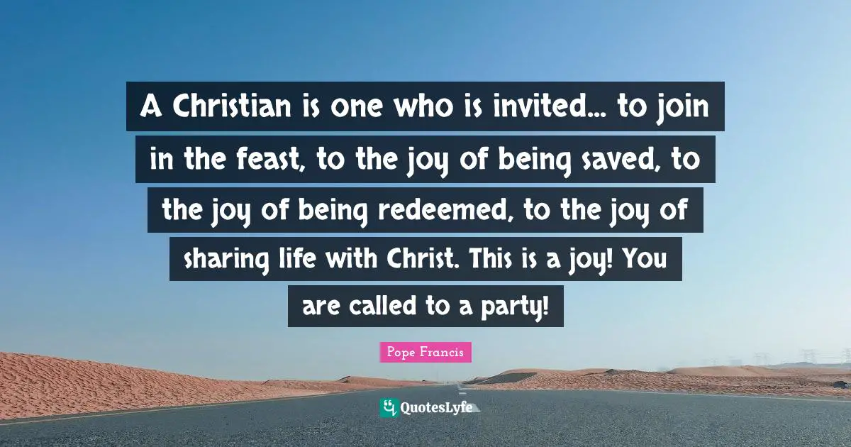 Invited Quotes: "A Christian is one who is invited... to join in the feast, to the joy of being saved, to the joy of being redeemed, to the joy of sharing life with Christ. This is a joy! You are called to a party!"