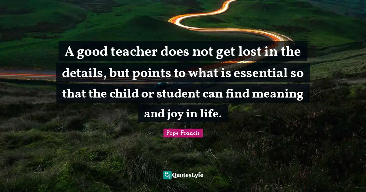 A good teacher does not get lost in the details, but points to what is essential so that the child or student can find meaning and joy in life.