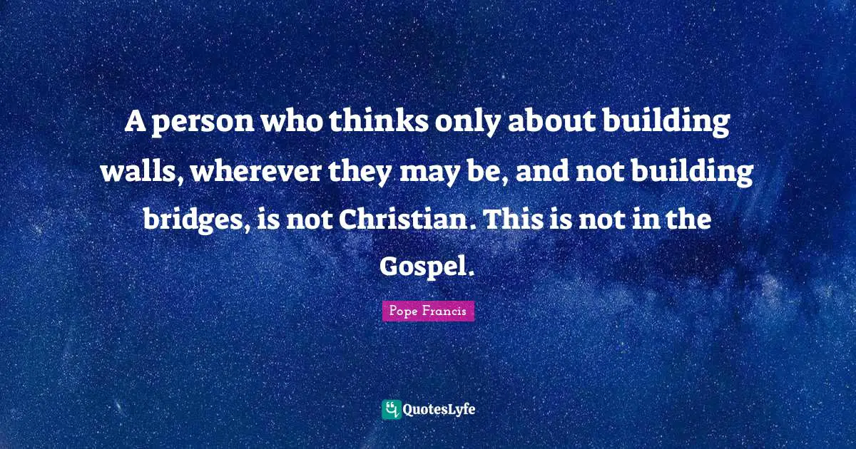 A person who thinks only about building walls, wherever they may be, and not building bridges, is not Christian. This is not in the Gospel.