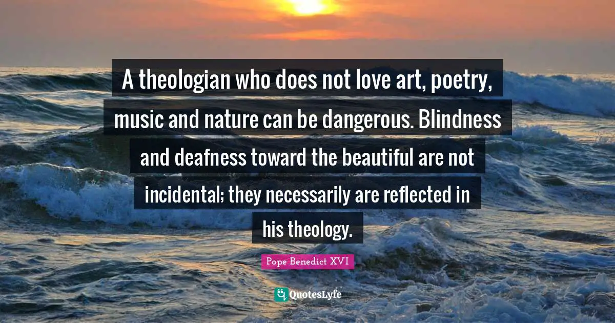 A theologian who does not love art, poetry, music and nature can be dangerous. Blindness and deafness toward the beautiful are not incidental; they necessarily are reflected in his theology.