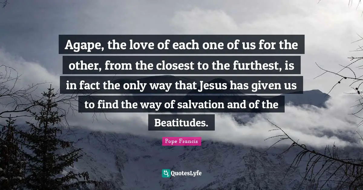 Agape, the love of each one of us for the other, from the closest to the furthest, is in fact the only way that Jesus has given us to find the way of salvation and of the Beatitudes.