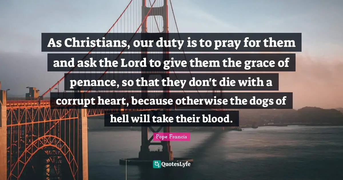 As Christians, our duty is to pray for them and ask the Lord to give them the grace of penance, so that they don't die with a corrupt heart, because otherwise the dogs of hell will take their blood.