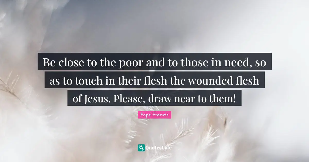 Be close to the poor and to those in need, so as to touch in their flesh the wounded flesh of Jesus. Please, draw near to them!