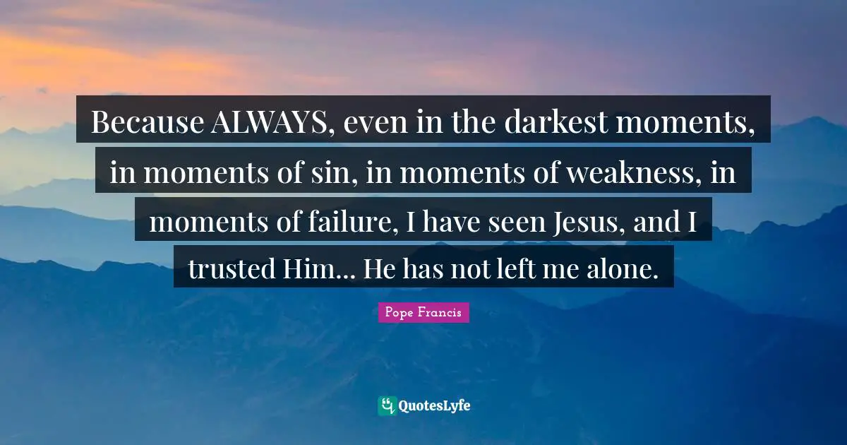 Because ALWAYS, even in the darkest moments, in moments of sin, in moments of weakness, in moments of failure, I have seen Jesus, and I trusted Him... He has not left me alone.