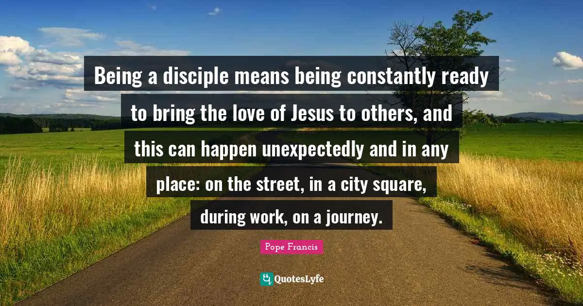 Journey Quotes: "Being a disciple means being constantly ready to bring the love of Jesus to others, and this can happen unexpectedly and in any place: on the street, in a city square, during work, on a journey."
