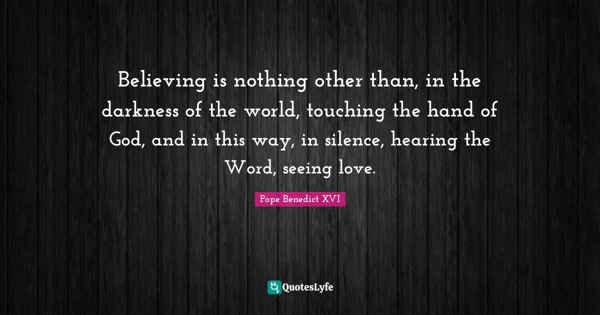 Believing is nothing other than, in the darkness of the world, touching the hand of God, and in this way, in silence, hearing the Word, seeing love.