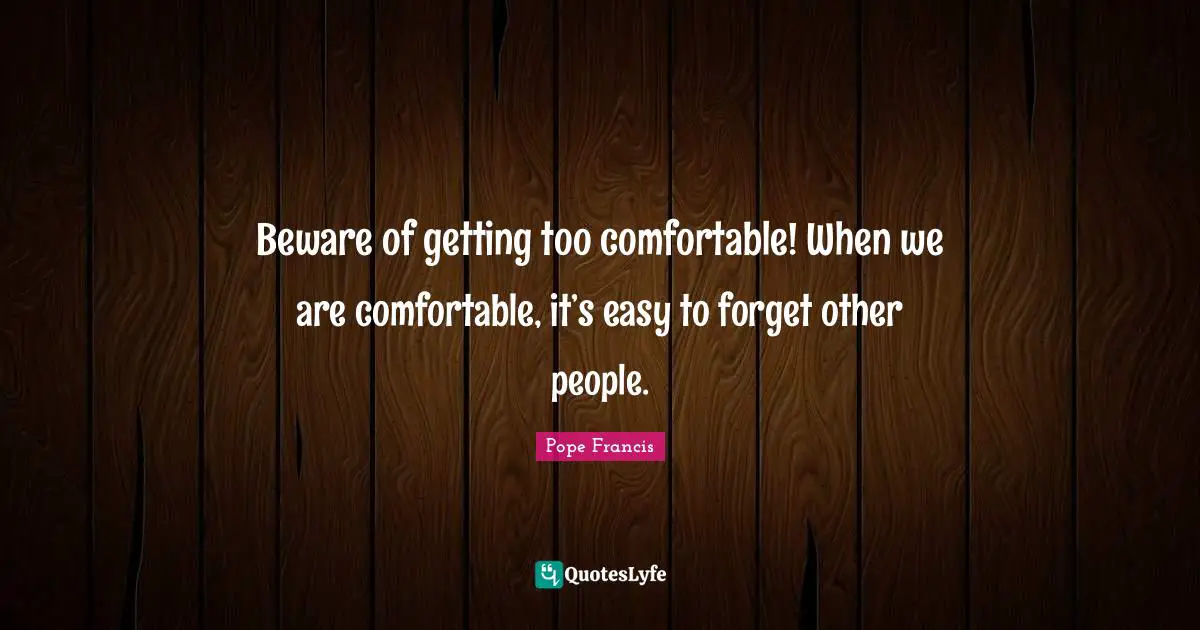 Beware of getting too comfortable! When we are comfortable, it’s easy to forget other people.