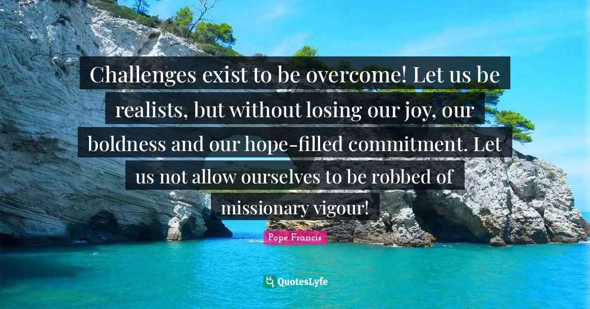 Boldness Quotes: "Challenges exist to be overcome! Let us be realists, but without losing our joy, our boldness and our hope-filled commitment. Let us not allow ourselves to be robbed of missionary vigour!"