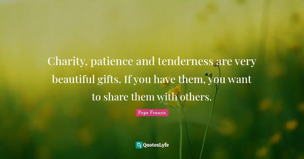 Charity, patience and tenderness are very beautiful gifts. If you have them, you want to share them with others.
