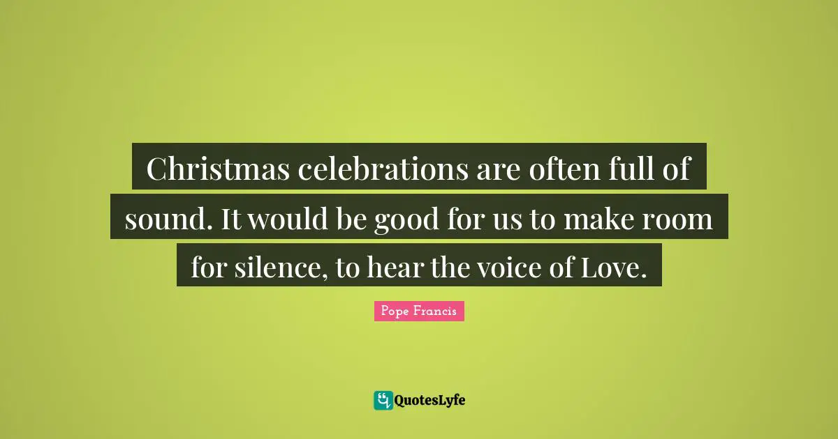 Christmas celebrations are often full of sound. It would be good for us to make room for silence, to hear the voice of Love.