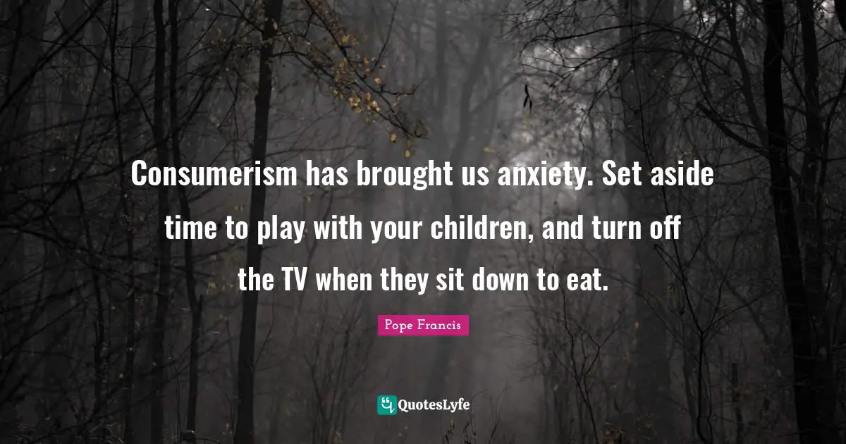 Consumerism has brought us anxiety. Set aside time to play with your children, and turn off the TV when they sit down to eat.
