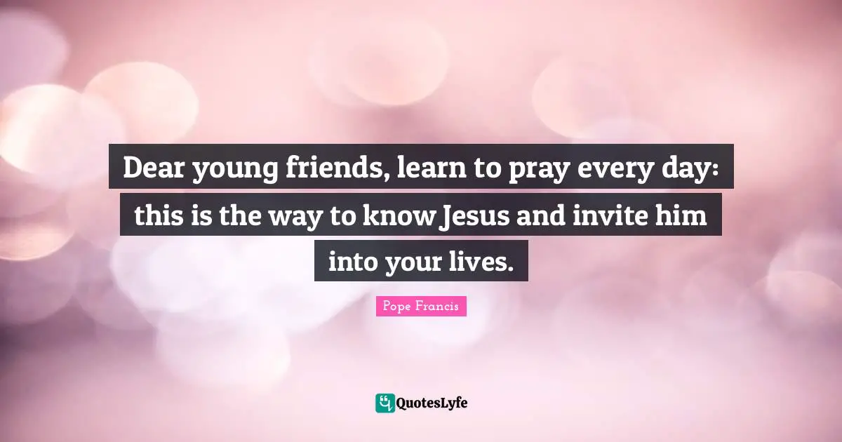 Dear young friends, learn to pray every day: this is the way to know Jesus and invite him into your lives.