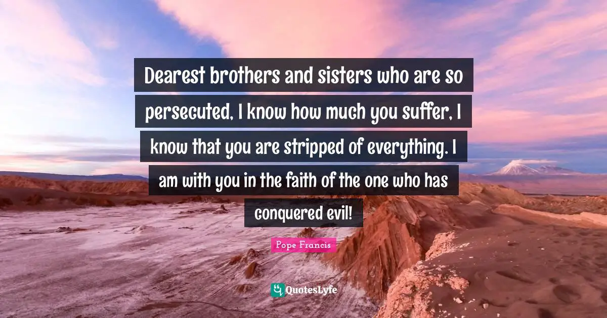 Dearest brothers and sisters who are so persecuted, I know how much you suffer, I know that you are stripped of everything. I am with you in the faith of the one who has conquered evil!