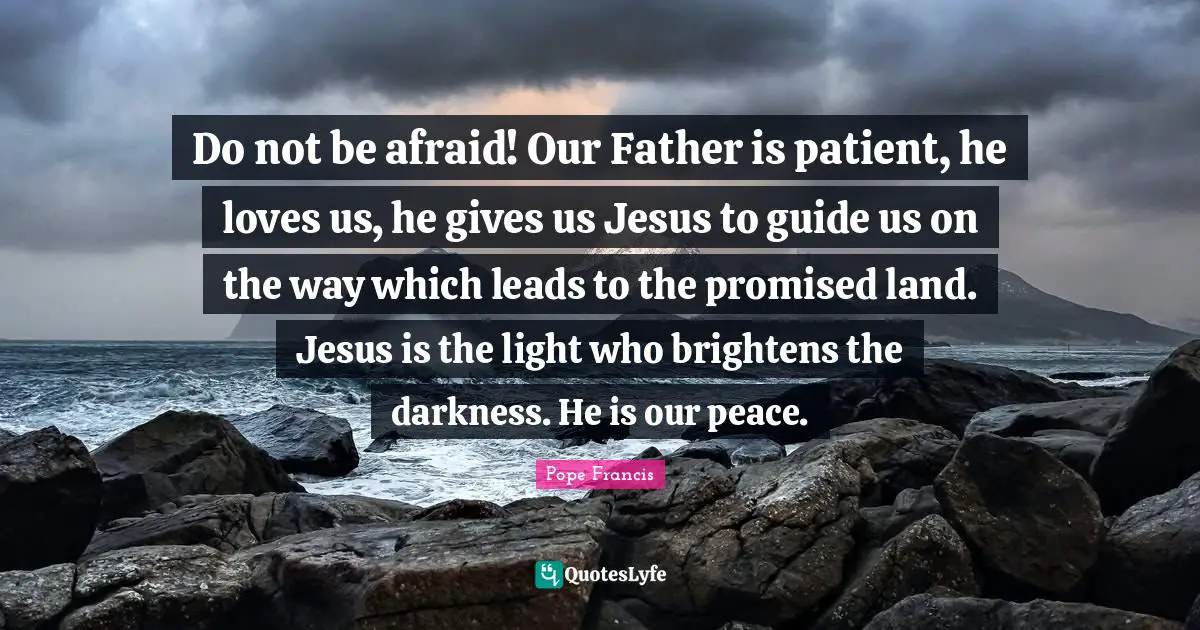 Do not be afraid! Our Father is patient, he loves us, he gives us Jesus to guide us on the way which leads to the promised land. Jesus is the light who brightens the darkness. He is our peace.