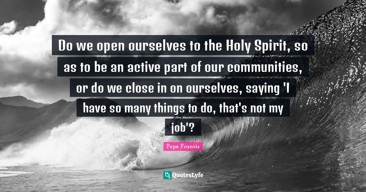Do we open ourselves to the Holy Spirit, so as to be an active part of our communities, or do we close in on ourselves, saying 'I have so many things to do, that's not my job'?
