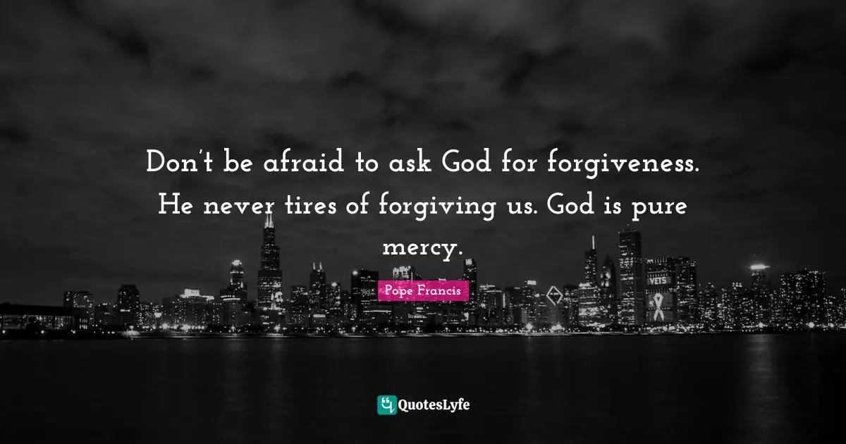 Don’t be afraid to ask God for forgiveness. He never tires of forgiving us. God is pure mercy.