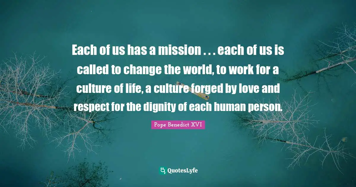 Forged Quotes: "Each of us has a mission . . . each of us is called to change the world, to work for a culture of life, a culture forged by love and respect for the dignity of each human person."