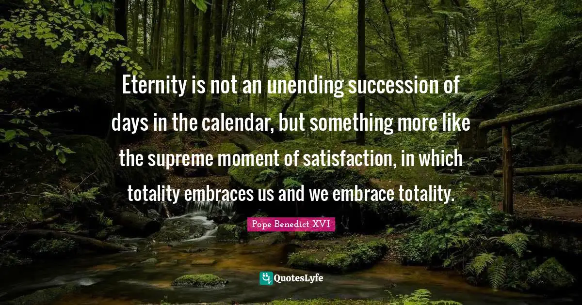 Eternity is not an unending succession of days in the calendar, but something more like the supreme moment of satisfaction, in which totality embraces us and we embrace totality.