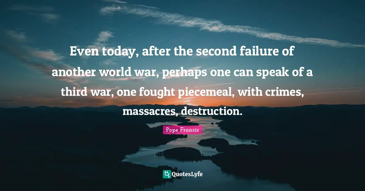 Even today, after the second failure of another world war, perhaps one can speak of a third war, one fought piecemeal, with crimes, massacres, destruction.