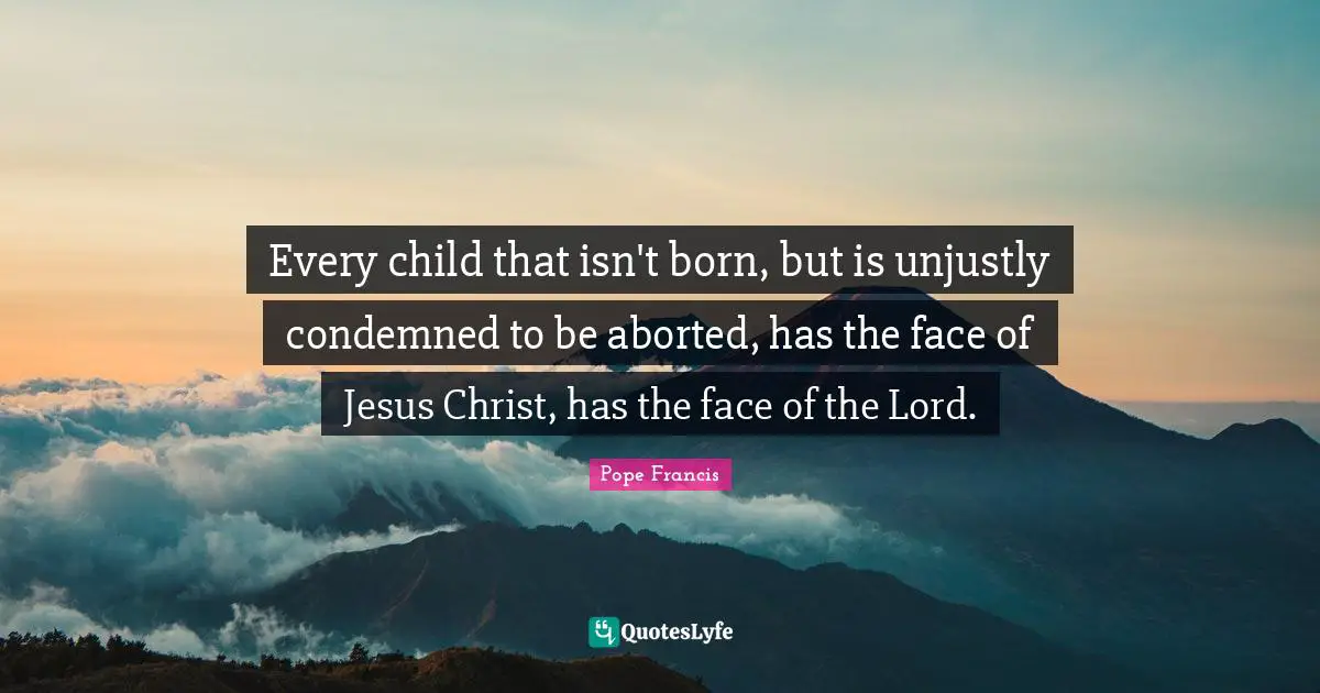 Every child that isn't born, but is unjustly condemned to be aborted, has the face of Jesus Christ, has the face of the Lord.