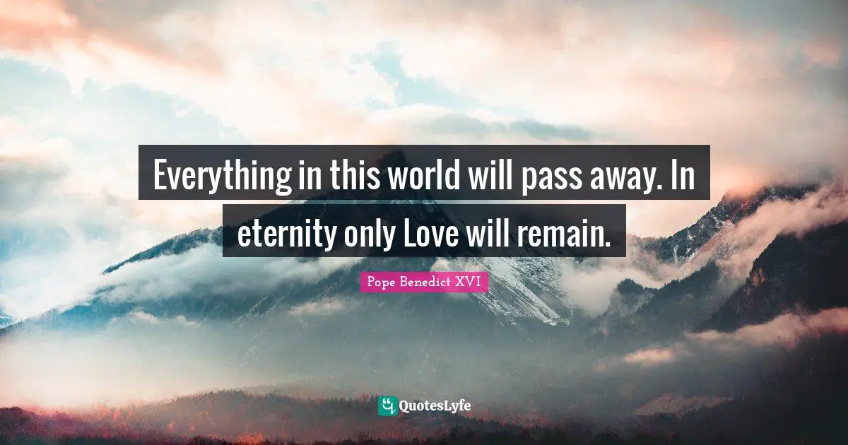 Everything in this world will pass away. In eternity only Love will remain.