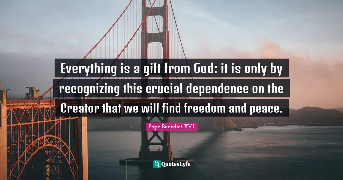 Crucial Quotes: "Everything is a gift from God: it is only by recognizing this crucial dependence on the Creator that we will find freedom and peace."